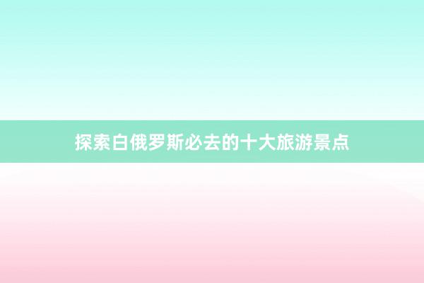 探索白俄罗斯必去的十大旅游景点